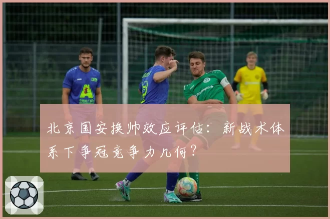 北京国安换帅效应评估:新战术体系下争冠竞争力几何?