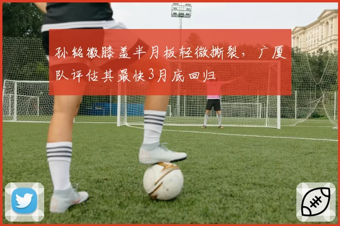 孙铭徽膝盖半月板轻微撕裂，广厦队评估其最快3月底回归
