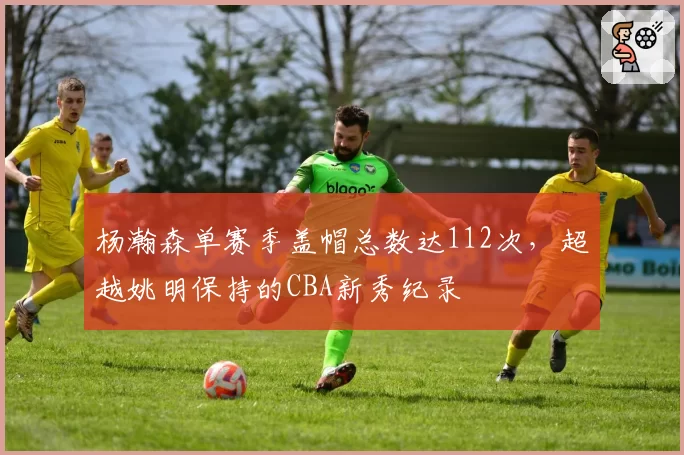 杨瀚森单赛季盖帽总数达112次,超越姚明保持的CBA新秀纪录