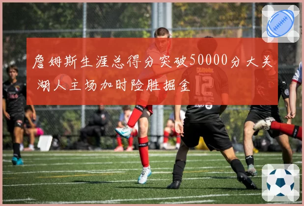 詹姆斯生涯总得分突破50000分大关 湖人主场加时险胜掘金