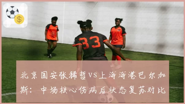 北京国安张稀哲vs上海海港巴尔加斯:中场核心伤病后状态复苏对比