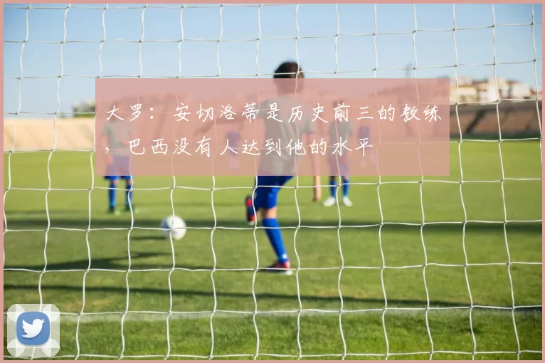 大罗：安切洛蒂是历史前三的教练，巴西没有人达到他的水平