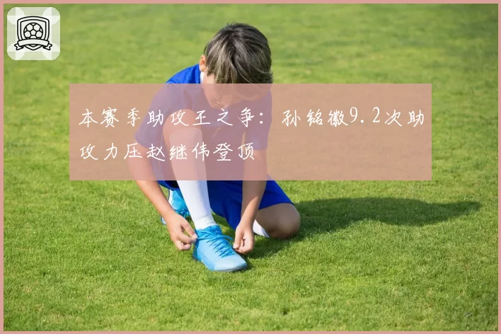 本赛季助攻王之争:孙铭徽9.2次助攻力压赵继伟登顶