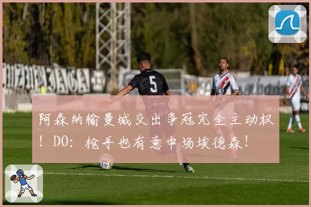 阿森纳输曼城交出争冠完全主动权！DO：枪手也有意中场埃德森！