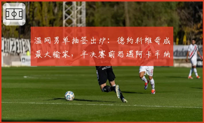 温网男单抽签出炉:德约科维奇成最大输家,半决赛前恐遇阿卡辛纳夹击