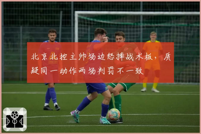 北京北控主帅场边怒摔战术板,质疑同一动作两场判罚不一致