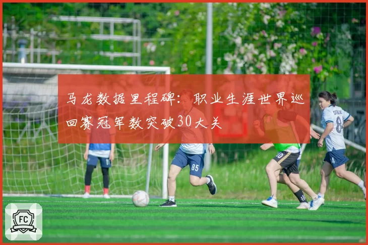 马龙数据里程碑:职业生涯世界巡回赛冠军数突破30大关