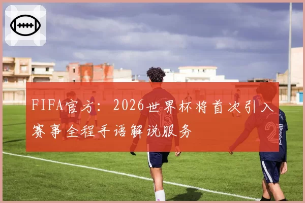 FIFA官方：2026世界杯将首次引入赛事全程手语解说服务