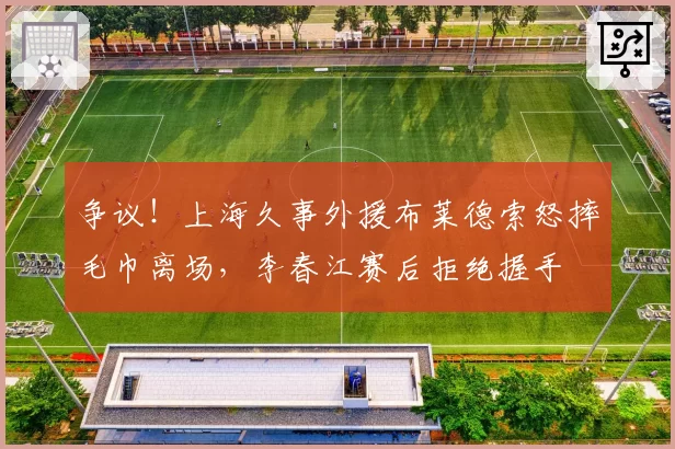 争议！上海久事外援布莱德索怒摔毛巾离场，李春江赛后拒绝握手
