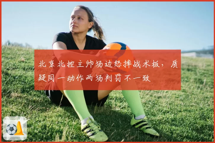 北京北控主帅场边怒摔战术板,质疑同一动作两场判罚不一致
