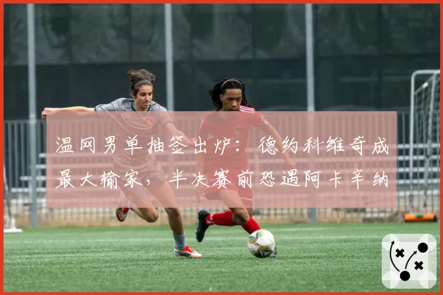 温网男单抽签出炉:德约科维奇成最大输家,半决赛前恐遇阿卡辛纳夹击