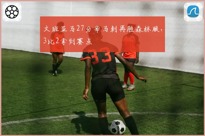 文班亚马27分率马刺再胜森林狼，3比2拿到赛点