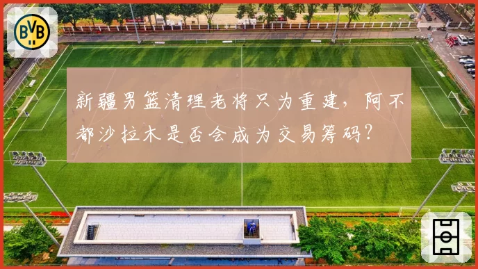 新疆男篮清理老将只为重建，阿不都沙拉木是否会成为交易筹码？