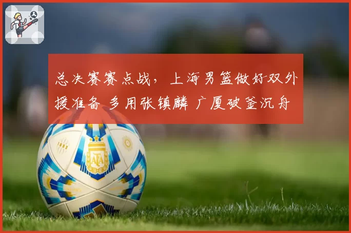 总决赛赛点战,上海男篮做好双外援准备 多用张镇麟 广厦破釜沉舟