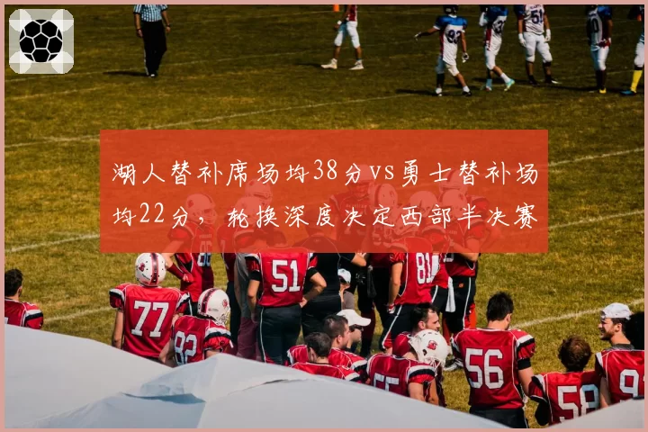 湖人替补席场均38分vs勇士替补场均22分,轮换深度决定西部半决赛走向
