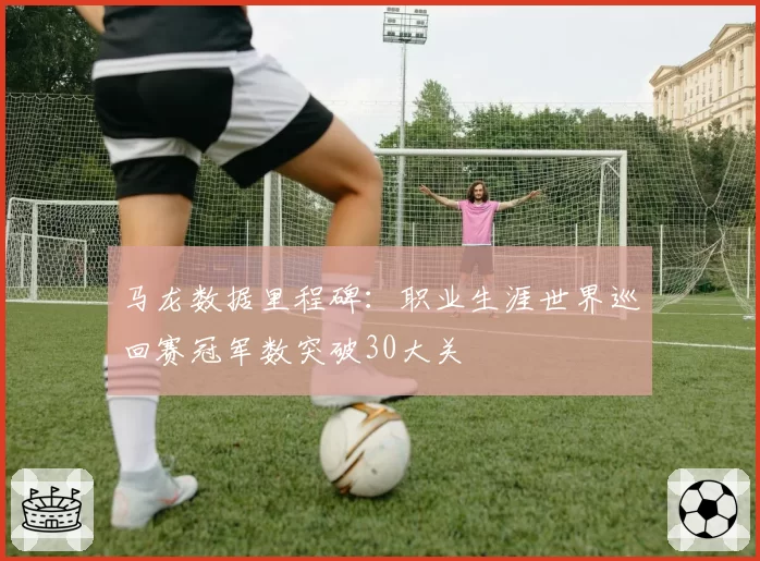 马龙数据里程碑:职业生涯世界巡回赛冠军数突破30大关