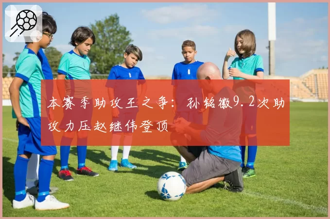 本赛季助攻王之争:孙铭徽9.2次助攻力压赵继伟登顶