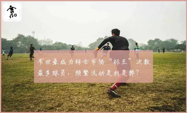韦世豪成为转会市场“标王”次数最多球员，频繁流动是利是弊？