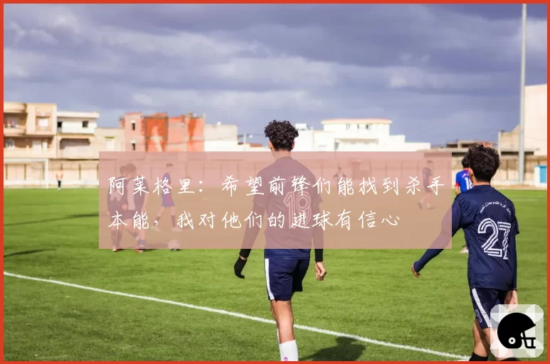 阿莱格里:希望前锋们能找到杀手本能,我对他们的进球有信心