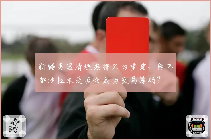 新疆男篮清理老将只为重建，阿不都沙拉木是否会成为交易筹码？