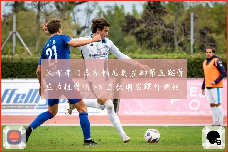 天津津门虎孔帕尼奥左脚第五跖骨应力性骨折 vs 王秋明右踝外侧韧带撕裂，伤病魔咒笼罩津门？