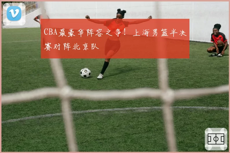 CBA最豪华阵容之争!上海男篮半决赛对阵北京队