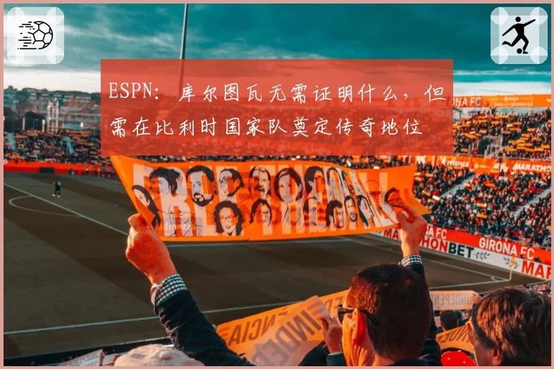 ESPN：库尔图瓦无需证明什么，但需在比利时国家队奠定传奇地位