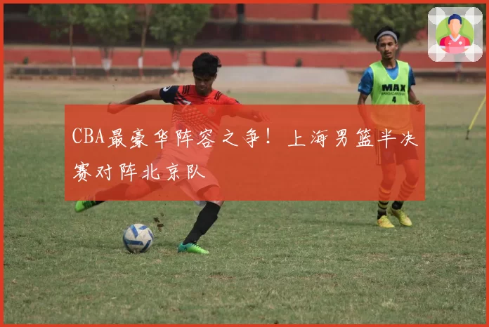 CBA最豪华阵容之争!上海男篮半决赛对阵北京队