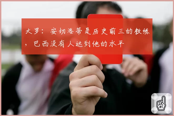 大罗:安切洛蒂是历史前三的教练,巴西没有人达到他的水平