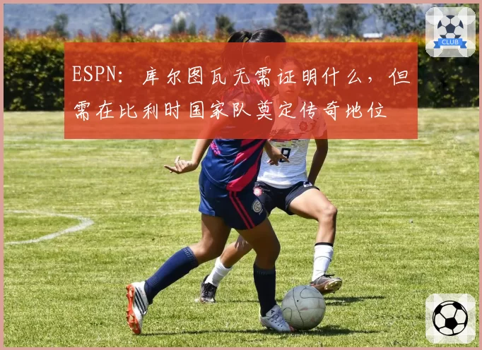 ESPN：库尔图瓦无需证明什么，但需在比利时国家队奠定传奇地位
