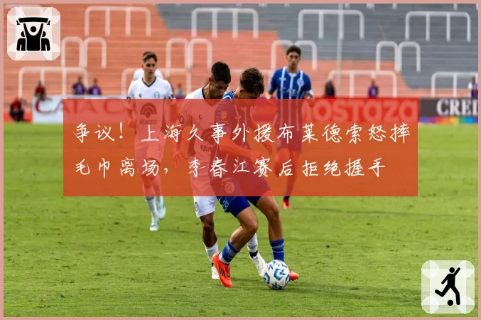 争议！上海久事外援布莱德索怒摔毛巾离场，李春江赛后拒绝握手